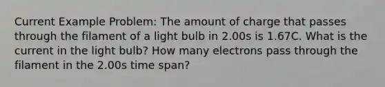 Current Example Problem: The amount of charge that passes through the filament of a light bulb in 2.00s is 1.67C. What is the current in the light bulb? How many electrons pass through the filament in the 2.00s time span?