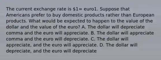 The current exchange rate is​ 1= euro1. Suppose that Americans prefer to buy domestic products rather than European products. What would be expected to happen to the value of the dollar and the value of the​ euro? A. The dollar will depreciate comma and the euro will appreciate. B. The dollar will appreciate comma and the euro will depreciate. C. The dollar will​ appreciate, and the euro will appreciate. D. The dollar will​ depreciate, and the euro will depreciate