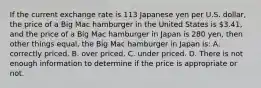 If the current exchange rate is 113 Japanese yen per U.S.​ dollar, the price of a Big Mac hamburger in the United States is​ 3.41, and the price of a Big Mac hamburger in Japan is 280​ yen, then other things​ equal, the Big Mac hamburger in Japan​ is: A. correctly priced. B. over priced. C. under priced. D. There is not enough information to determine if the price is appropriate or not.