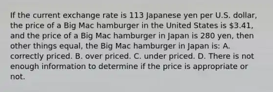 If the current exchange rate is 113 Japanese yen per U.S.​ dollar, the price of a Big Mac hamburger in the United States is​ 3.41, and the price of a Big Mac hamburger in Japan is 280​ yen, then other things​ equal, the Big Mac hamburger in Japan​ is: A. correctly priced. B. over priced. C. under priced. D. There is not enough information to determine if the price is appropriate or not.