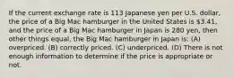 If the current exchange rate is 113 Japanese yen per U.S. dollar, the price of a Big Mac hamburger in the United States is 3.41, and the price of a Big Mac hamburger in Japan is 280 yen, then other things equal, the Big Mac hamburger in Japan is: (A) overpriced. (B) correctly priced. (C) underpriced. (D) There is not enough information to determine if the price is appropriate or not.