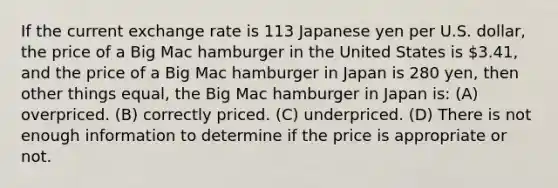 If the current exchange rate is 113 Japanese yen per U.S. dollar, the price of a Big Mac hamburger in the United States is 3.41, and the price of a Big Mac hamburger in Japan is 280 yen, then other things equal, the Big Mac hamburger in Japan is: (A) overpriced. (B) correctly priced. (C) underpriced. (D) There is not enough information to determine if the price is appropriate or not.