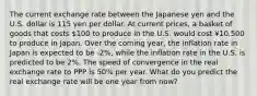 The current exchange rate between the Japanese yen and the U.S. dollar is 115 yen per dollar. At current prices, a basket of goods that costs 100 to produce in the U.S. would cost ¥10,500 to produce in Japan. Over the coming year, the inflation rate in Japan is expected to be -2%, while the inflation rate in the U.S. is predicted to be 2%. The speed of convergence in the real exchange rate to PPP is 50% per year. What do you predict the real exchange rate will be one year from now?