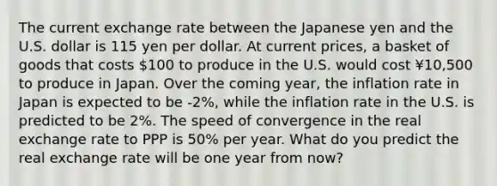 The current exchange rate between the Japanese yen and the U.S. dollar is 115 yen per dollar. At current prices, a basket of goods that costs 100 to produce in the U.S. would cost ¥10,500 to produce in Japan. Over the coming year, the inflation rate in Japan is expected to be -2%, while the inflation rate in the U.S. is predicted to be 2%. The speed of convergence in the real exchange rate to PPP is 50% per year. What do you predict the real exchange rate will be one year from now?