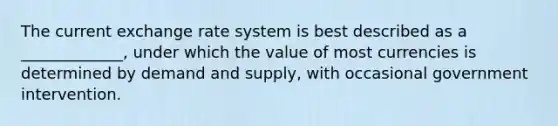 The current exchange rate system is best described as a _____________, under which the value of most currencies is determined by demand and supply, with occasional government intervention.