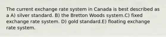 The current exchange rate system in Canada is best described as a A) silver standard. B) the Bretton Woods system.C) fixed exchange rate system. D) gold standard.E) floating exchange rate system.