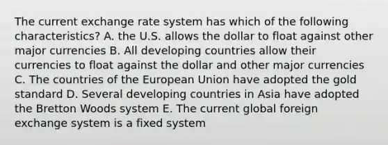 The current exchange rate system has which of the following characteristics? A. the U.S. allows the dollar to float against other major currencies B. All developing countries allow their currencies to float against the dollar and other major currencies C. The countries of the European Union have adopted the gold standard D. Several developing countries in Asia have adopted the Bretton Woods system E. The current global foreign exchange system is a fixed system