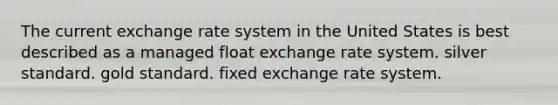 The current exchange rate system in the United States is best described as a managed float exchange rate system. silver standard. gold standard. fixed exchange rate system.