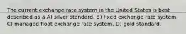 The current exchange rate system in the United States is best described as a A) silver standard. B) fixed exchange rate system. C) managed float exchange rate system. D) gold standard.