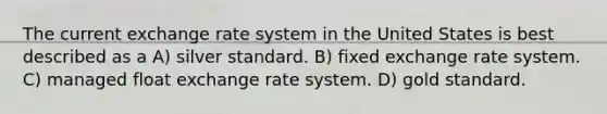 The current exchange rate system in the United States is best described as a A) silver standard. B) fixed exchange rate system. C) managed float exchange rate system. D) gold standard.