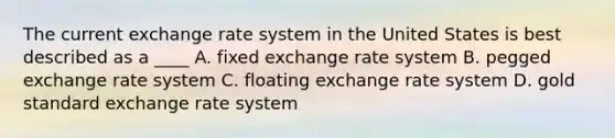 The current exchange rate system in the United States is best described as a ____ A. fixed exchange rate system B. pegged exchange rate system C. floating exchange rate system D. gold standard exchange rate system