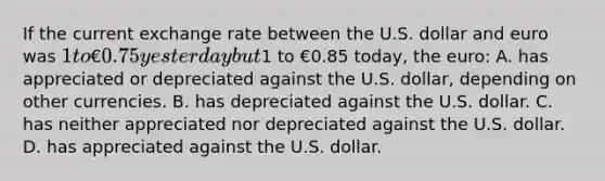 If the current exchange rate between the U.S. dollar and euro was 1 to €0.75 yesterday but1 to €0.85 today, the euro: A. has appreciated or depreciated against the U.S. dollar, depending on other currencies. B. has depreciated against the U.S. dollar. C. has neither appreciated nor depreciated against the U.S. dollar. D. has appreciated against the U.S. dollar.