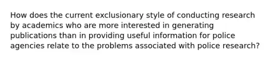 How does the current exclusionary style of conducting research by academics who are more interested in generating publications than in providing useful information for police agencies relate to the problems associated with police research?