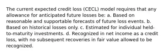 The current expected credit loss (CECL) model requires that any allowance for anticipated future losses be: a. Based on reasonable and supportable forecasts of future loss events. b. Based on historical losses only. c. Estimated for individual held-to-maturity investments. d. Recognized in net income as a credit loss, with no subsequent recoveries in fair value allowed to be recognized.