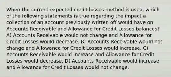 When the current expected credit losses method is used, which of the following statements is true regarding the impact a collection of an account previously written off would have on Accounts Receivable and Allowance for Credit Losses balances? A) Accounts Receivable would not change and Allowance for Credit Losses would decrease. B) Accounts Receivable would not change and Allowance for Credit Losses would increase. C) Accounts Receivable would increase and Allowance for Credit Losses would decrease. D) Accounts Receivable would increase and Allowance for Credit Losses would not change.