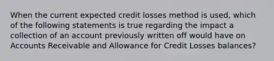 When the current expected credit losses method is used, which of the following statements is true regarding the impact a collection of an account previously written off would have on Accounts Receivable and Allowance for Credit Losses balances?