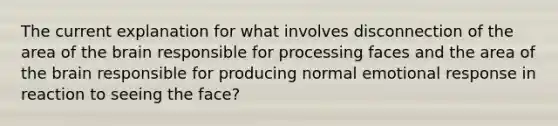 The current explanation for what involves disconnection of the area of the brain responsible for processing faces and the area of the brain responsible for producing normal emotional response in reaction to seeing the face?