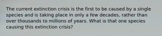 The current extinction crisis is the first to be caused by a single species and is taking place in only a few decades, rather than over thousands to millions of years. What is that one species causing this extinction crisis?