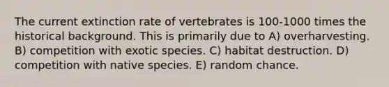 The current extinction rate of vertebrates is 100-1000 times the <a href='https://www.questionai.com/knowledge/katCEb0ayj-historical-background' class='anchor-knowledge'>historical background</a>. This is primarily due to A) overharvesting. B) competition with exotic species. C) habitat destruction. D) competition with native species. E) random chance.