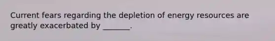 Current fears regarding the depletion of energy resources are greatly exacerbated by _______.