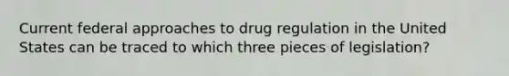 Current federal approaches to drug regulation in the United States can be traced to which three pieces of legislation?