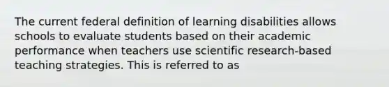 The current federal definition of learning disabilities allows schools to evaluate students based on their academic performance when teachers use scientific research-based teaching strategies. This is referred to as