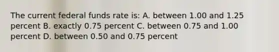 The current federal funds rate​ is: A. between 1.00 and 1.25 percent B. exactly 0.75 percent C. between 0.75 and 1.00 percent D. between 0.50 and 0.75 percent