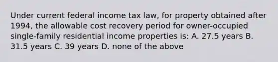 Under current federal income tax law, for property obtained after 1994, the allowable cost recovery period for owner-occupied single-family residential income properties is: A. 27.5 years B. 31.5 years C. 39 years D. none of the above