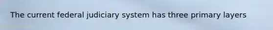 The current federal judiciary system has three primary layers