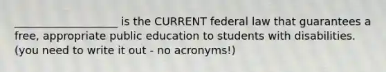 ___________________ is the CURRENT federal law that guarantees a free, appropriate public education to students with disabilities. (you need to write it out - no acronyms!)