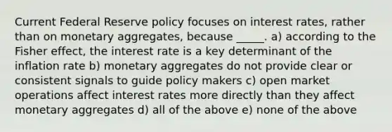 Current Federal Reserve policy focuses on interest rates, rather than on monetary aggregates, because _____. a) according to the Fisher effect, the interest rate is a key determinant of the inflation rate b) monetary aggregates do not provide clear or consistent signals to guide policy makers c) open market operations affect interest rates more directly than they affect monetary aggregates d) all of the above e) none of the above