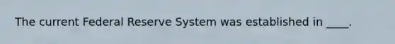 The current Federal Reserve System was established in ____.