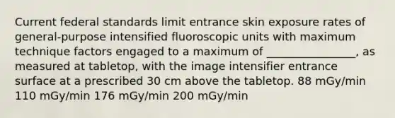 Current federal standards limit entrance skin exposure rates of general-purpose intensified fluoroscopic units with maximum technique factors engaged to a maximum of ________________, as measured at tabletop, with the image intensifier entrance surface at a prescribed 30 cm above the tabletop. 88 mGy/min 110 mGy/min 176 mGy/min 200 mGy/min