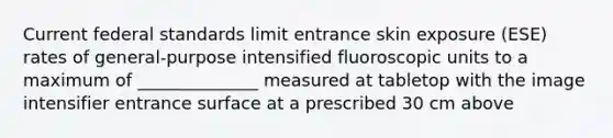 Current federal standards limit entrance skin exposure (ESE) rates of general-purpose intensified fluoroscopic units to a maximum of ______________ measured at tabletop with the image intensifier entrance surface at a prescribed 30 cm above