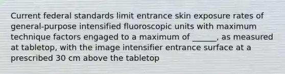 Current federal standards limit entrance skin exposure rates of general-purpose intensified fluoroscopic units with maximum technique factors engaged to a maximum of ______, as measured at tabletop, with the image intensifier entrance surface at a prescribed 30 cm above the tabletop