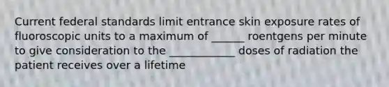 Current federal standards limit entrance skin exposure rates of fluoroscopic units to a maximum of ______ roentgens per minute to give consideration to the ____________ doses of radiation the patient receives over a lifetime