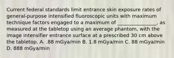 Current federal standards limit entrance skin exposure rates of general-purpose intensified fluoroscopic units with maximum technique factors engaged to a maximum of ________________, as measured at the tabletop using an average phantom, with the image intensifier entrance surface at a prescribed 30 cm above the tabletop. A. .88 mGya/min B. 1.8 mGya/min C. 88 mGya/min D. 888 mGya/min