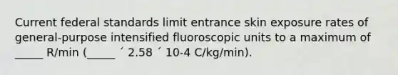 Current federal standards limit entrance skin exposure rates of general-purpose intensified fluoroscopic units to a maximum of _____ R/min (_____ ´ 2.58 ´ 10-4 C/kg/min).