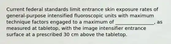 Current federal standards limit entrance skin exposure rates of general-purpose intensified fluoroscopic units with maximum technique factors engaged to a maximum of ________________, as measured at tabletop, with the image intensifier entrance surface at a prescribed 30 cm above the tabletop.