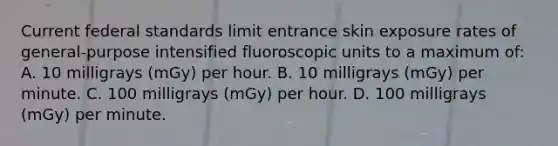 Current federal standards limit entrance skin exposure rates of general-purpose intensified fluoroscopic units to a maximum of: A. 10 milligrays (mGy) per hour. B. 10 milligrays (mGy) per minute. C. 100 milligrays (mGy) per hour. D. 100 milligrays (mGy) per minute.