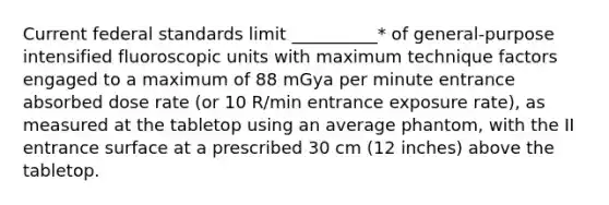 Current federal standards limit __________* of general-purpose intensified fluoroscopic units with maximum technique factors engaged to a maximum of 88 mGya per minute entrance absorbed dose rate (or 10 R/min entrance exposure rate), as measured at the tabletop using an average phantom, with the II entrance surface at a prescribed 30 cm (12 inches) above the tabletop.