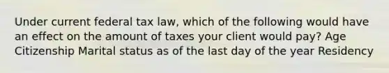 Under current federal tax law, which of the following would have an effect on the amount of taxes your client would pay? Age Citizenship Marital status as of the last day of the year Residency