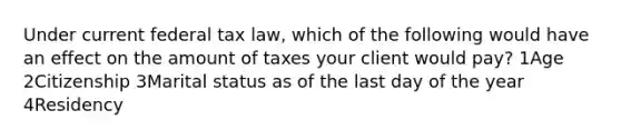 Under current federal tax law, which of the following would have an effect on the amount of taxes your client would pay? 1Age 2Citizenship 3Marital status as of the last day of the year 4Residency