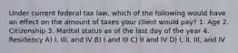 Under current federal tax law, which of the following would have an effect on the amount of taxes your client would pay? 1. Age 2. Citizenship 3. Marital status as of the last day of the year 4. Residency A) I, III, and IV B) I and III C) II and IV D) I, II, III, and IV