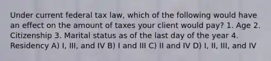 Under current federal tax law, which of the following would have an effect on the amount of taxes your client would pay? 1. Age 2. Citizenship 3. Marital status as of the last day of the year 4. Residency A) I, III, and IV B) I and III C) II and IV D) I, II, III, and IV