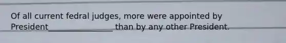 Of all current fedral judges, more were appointed by President________________ than by any other President.