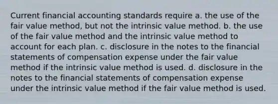 Current financial accounting standards require a. the use of the fair value method, but not the intrinsic value method. b. the use of the fair value method and the intrinsic value method to account for each plan. c. disclosure in the notes to the financial statements of compensation expense under the fair value method if the intrinsic value method is used. d. disclosure in the notes to the financial statements of compensation expense under the intrinsic value method if the fair value method is used.