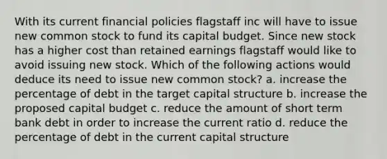 With its current financial policies flagstaff inc will have to issue new common stock to fund its capital budget. Since new stock has a higher cost than retained earnings flagstaff would like to avoid issuing new stock. Which of the following actions would deduce its need to issue new common stock? a. increase the percentage of debt in the target capital structure b. increase the proposed capital budget c. reduce the amount of short term bank debt in order to increase the current ratio d. reduce the percentage of debt in the current capital structure