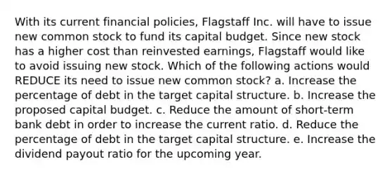 With its current financial policies, Flagstaff Inc. will have to issue new common stock to fund its capital budget. Since new stock has a higher cost than reinvested earnings, Flagstaff would like to avoid issuing new stock. Which of the following actions would REDUCE its need to issue new common stock? a. Increase the percentage of debt in the target capital structure. b. Increase the proposed capital budget. c. Reduce the amount of short-term bank debt in order to increase the current ratio. d. Reduce the percentage of debt in the target capital structure. e. Increase the dividend payout ratio for the upcoming year.