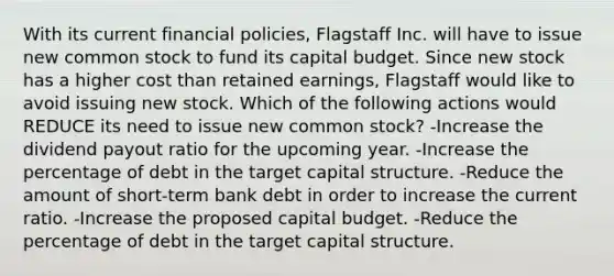 With its current financial policies, Flagstaff Inc. will have to issue new common stock to fund its capital budget. Since new stock has a higher cost than retained earnings, Flagstaff would like to avoid issuing new stock. Which of the following actions would REDUCE its need to issue new common stock? -Increase the dividend payout ratio for the upcoming year. -Increase the percentage of debt in the target capital structure. -Reduce the amount of short-term bank debt in order to increase the current ratio. -Increase the proposed capital budget. -Reduce the percentage of debt in the target capital structure.